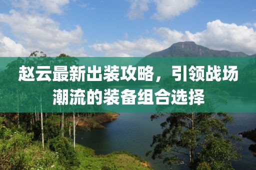 趙云最新出裝攻略，引領戰(zhàn)場潮流的裝備組合選擇