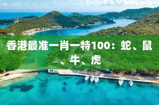 香港最準(zhǔn)一肖一特100：蛇、鼠、牛、虎