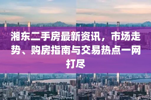 湘東二手房最新資訊，市場走勢、購房指南與交易熱點一網(wǎng)打盡