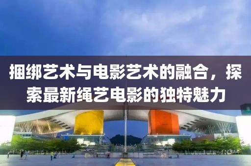 捆綁藝術(shù)與電影藝術(shù)的融合，探索最新繩藝電影的獨特魅力