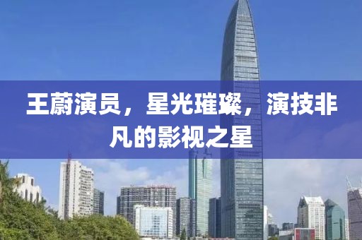 王蔚演員，星光璀璨，演技非凡的影視之星