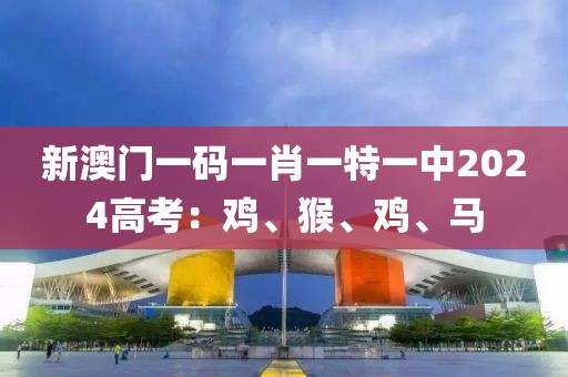 新澳門一碼一肖一特一中2024高考：雞、猴、雞、馬