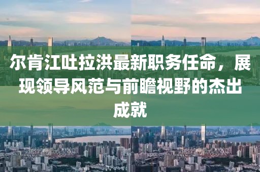 爾肯江吐拉洪最新職務(wù)任命，展現(xiàn)領(lǐng)導(dǎo)風范與前瞻視野的杰出成就