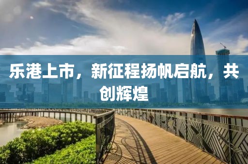 樂港上市，新征程揚帆啟航，共創(chuàng)輝煌