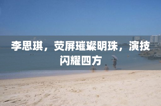 李思琪，熒屏璀璨明珠，演技閃耀四方