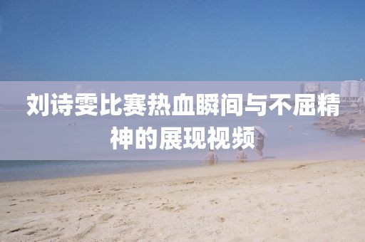 劉詩雯比賽熱血瞬間與不屈精神的展現(xiàn)視頻