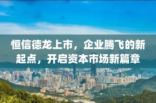 恒信德龍上市，企業(yè)騰飛的新起點，開啟資本市場新篇章