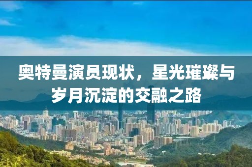 奧特曼演員現(xiàn)狀，星光璀璨與歲月沉淀的交融之路