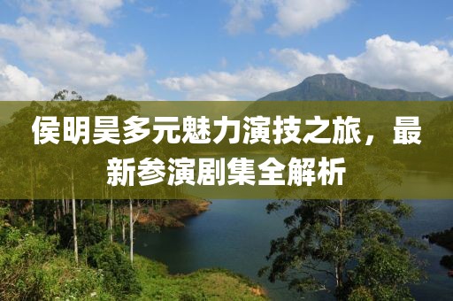 侯明昊多元魅力演技之旅，最新參演劇集全解析