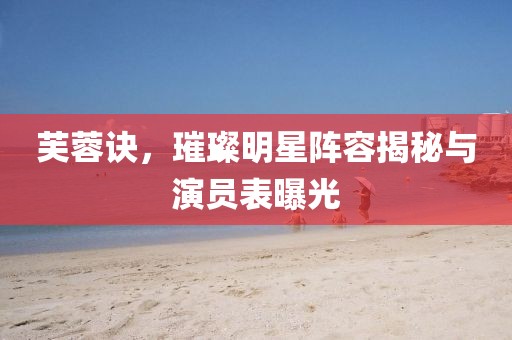 芙蓉訣，璀璨明星陣容揭秘與演員表曝光