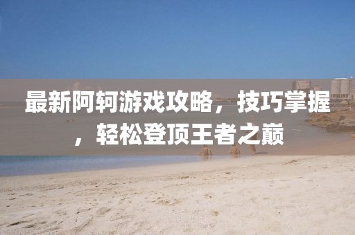 最新阿軻游戲攻略，技巧掌握，輕松登頂王者之巔