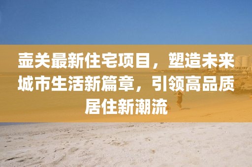 壺關(guān)最新住宅項(xiàng)目，塑造未來城市生活新篇章，引領(lǐng)高品質(zhì)居住新潮流