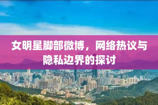 女明星腳部微博，網(wǎng)絡熱議與隱私邊界的探討