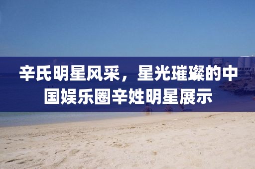 辛氏明星風(fēng)采，星光璀璨的中國娛樂圈辛姓明星展示