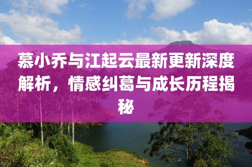 慕小喬與江起云最新更新深度解析，情感糾葛與成長(zhǎng)歷程揭秘