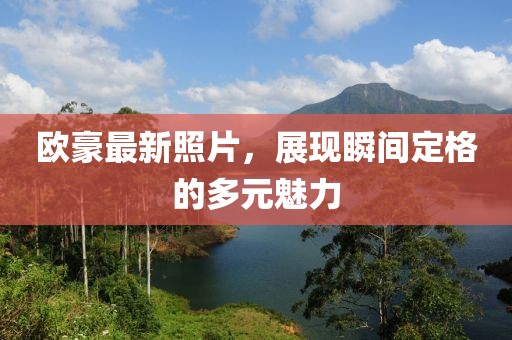 歐豪最新照片，展現(xiàn)瞬間定格的多元魅力