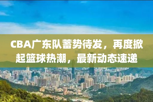 CBA廣東隊蓄勢待發(fā)，再度掀起籃球熱潮，最新動態(tài)速遞