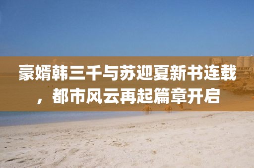 豪婿韓三千與蘇迎夏新書連載，都市風云再起篇章開啟