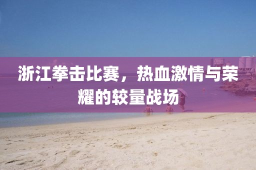 浙江拳擊比賽，熱血激情與榮耀的較量戰(zhàn)場