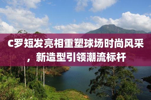 C羅短發(fā)亮相重塑球場時(shí)尚風(fēng)采，新造型引領(lǐng)潮流標(biāo)桿