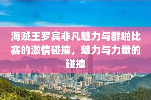 海賊王羅賓非凡魅力與群啪比賽的激情碰撞，魅力與力量的碰撞