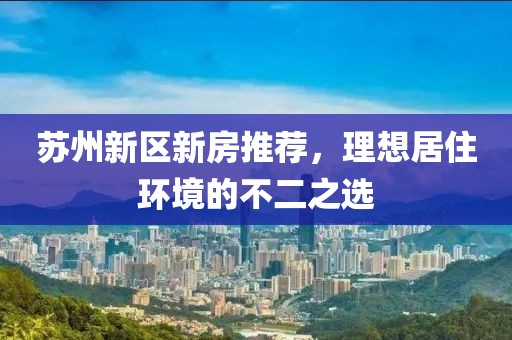 蘇州新區(qū)新房推薦，理想居住環(huán)境的不二之選