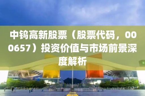 中鎢高新股票（股票代碼，000657）投資價(jià)值與市場(chǎng)前景深度解析