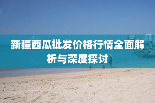 新疆西瓜批發(fā)價格行情全面解析與深度探討