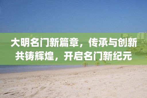 大明名門新篇章，傳承與創(chuàng)新共鑄輝煌，開啟名門新紀(jì)元