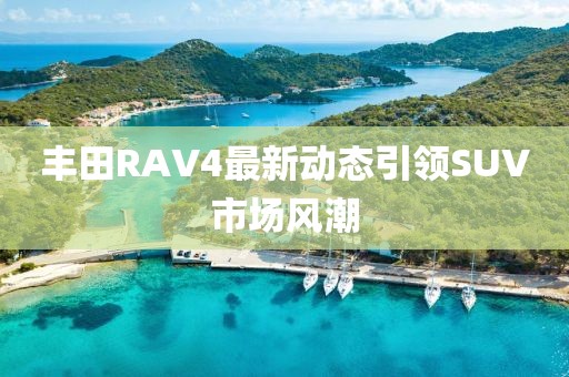 豐田RAV4最新動(dòng)態(tài)引領(lǐng)SUV市場風(fēng)潮