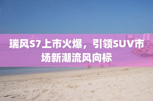 瑞風(fēng)S7上市火爆，引領(lǐng)SUV市場(chǎng)新潮流風(fēng)向標(biāo)
