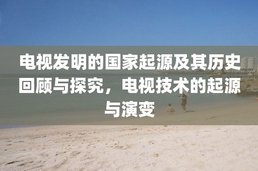 電視發(fā)明的國家起源及其歷史回顧與探究，電視技術(shù)的起源與演變
