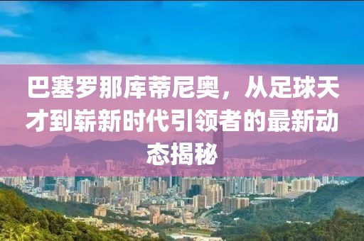 巴塞羅那庫(kù)蒂尼奧，從足球天才到嶄新時(shí)代引領(lǐng)者的最新動(dòng)態(tài)揭秘