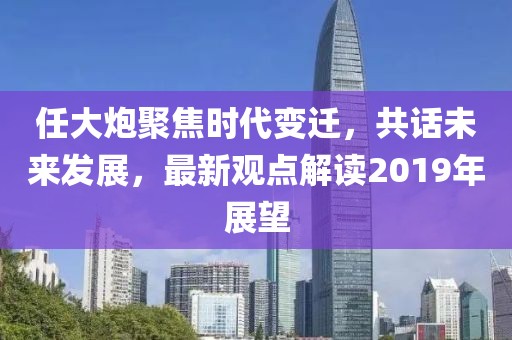 任大炮聚焦時代變遷，共話未來發(fā)展，最新觀點解讀2019年展望