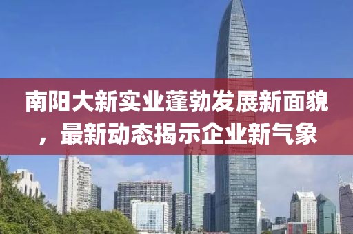 南陽(yáng)大新實(shí)業(yè)蓬勃發(fā)展新面貌，最新動(dòng)態(tài)揭示企業(yè)新氣象