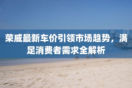 榮威最新車價(jià)引領(lǐng)市場(chǎng)趨勢(shì)，滿足消費(fèi)者需求全解析