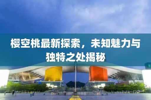 櫻空桃最新探索，未知魅力與獨特之處揭秘
