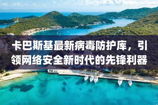 卡巴斯基最新病毒防護庫，引領網(wǎng)絡安全新時代的先鋒利器