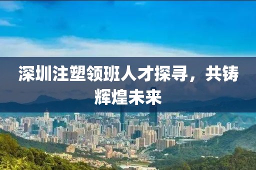 深圳注塑領(lǐng)班人才探尋，共鑄輝煌未來