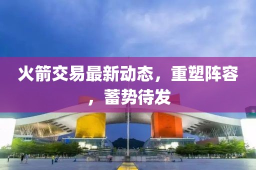 火箭交易最新動(dòng)態(tài)，重塑陣容，蓄勢(shì)待發(fā)