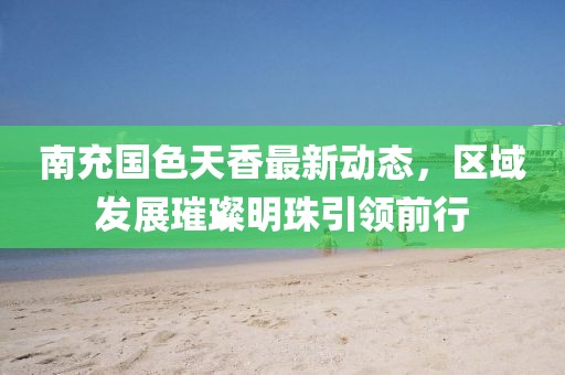 南充國色天香最新動態(tài)，區(qū)域發(fā)展璀璨明珠引領(lǐng)前行