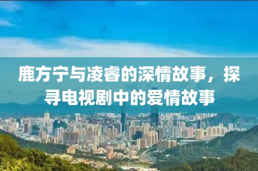 鹿方寧與凌睿的深情故事，探尋電視劇中的愛(ài)情故事