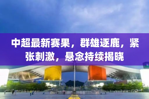 中超最新賽果，群雄逐鹿，緊張刺激，懸念持續(xù)揭曉