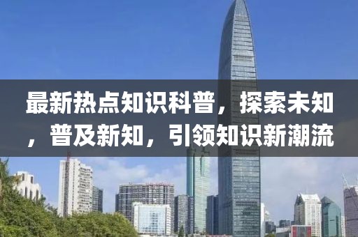 最新熱點(diǎn)知識(shí)科普，探索未知，普及新知，引領(lǐng)知識(shí)新潮流