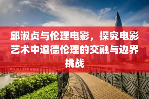 邱淑貞與倫理電影，探究電影藝術(shù)中道德倫理的交融與邊界挑戰(zhàn)