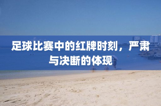 足球比賽中的紅牌時刻，嚴(yán)肅與決斷的體現(xiàn)