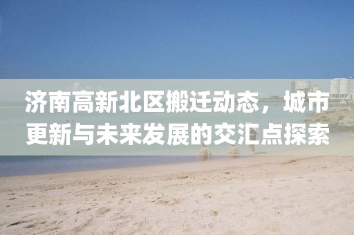 濟(jì)南高新北區(qū)搬遷動(dòng)態(tài)，城市更新與未來發(fā)展的交匯點(diǎn)探索