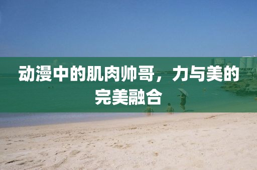 動(dòng)漫中的肌肉帥哥，力與美的完美融合