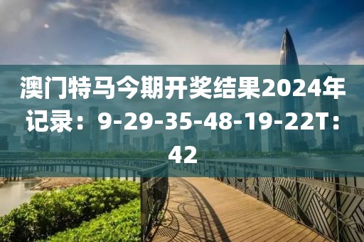 澳門特馬今期開獎(jiǎng)結(jié)果2024年記錄：9-29-35-48-19-22T：42