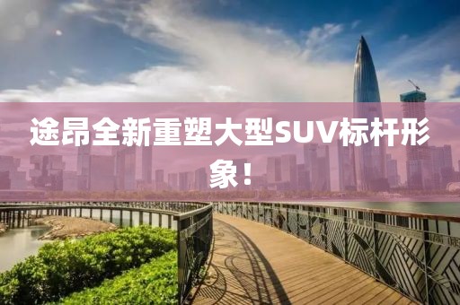 途昂全新重塑大型SUV標桿形象！